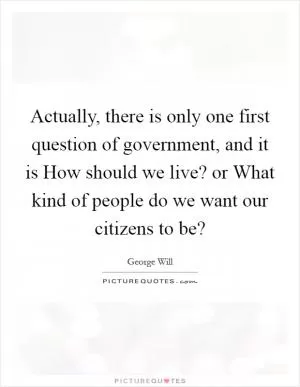 Actually, there is only one first question of government, and it is How should we live? or What kind of people do we want our citizens to be? Picture Quote #1