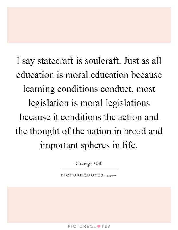 I say statecraft is soulcraft. Just as all education is moral education because learning conditions conduct, most legislation is moral legislations because it conditions the action and the thought of the nation in broad and important spheres in life Picture Quote #1