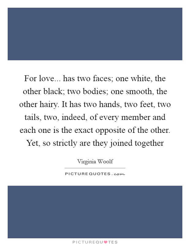 For love... has two faces; one white, the other black; two bodies; one smooth, the other hairy. It has two hands, two feet, two tails, two, indeed, of every member and each one is the exact opposite of the other. Yet, so strictly are they joined together Picture Quote #1