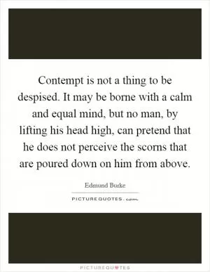 Contempt is not a thing to be despised. It may be borne with a calm and equal mind, but no man, by lifting his head high, can pretend that he does not perceive the scorns that are poured down on him from above Picture Quote #1