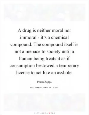 A drug is neither moral nor immoral - it’s a chemical compound. The compound itself is not a menace to society until a human being treats it as if consumption bestowed a temporary license to act like an asshole Picture Quote #1