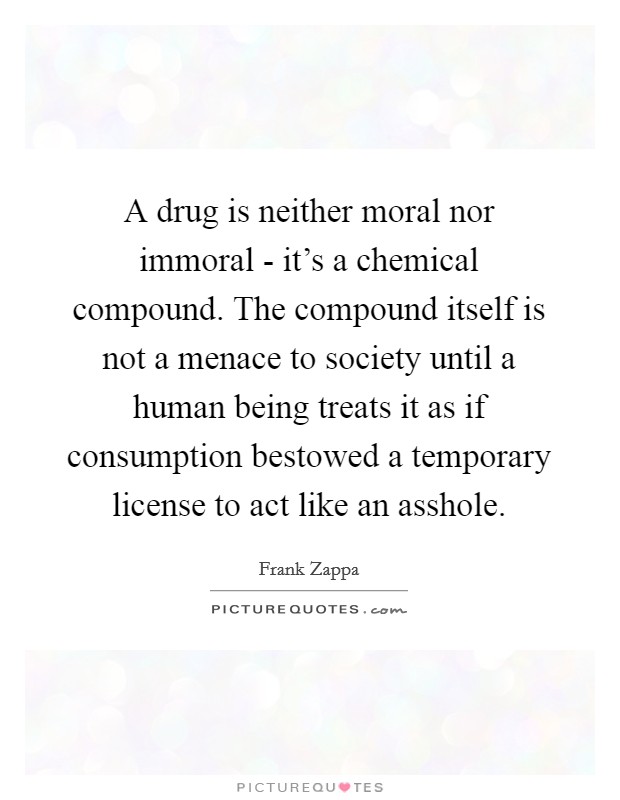 A drug is neither moral nor immoral - it's a chemical compound. The compound itself is not a menace to society until a human being treats it as if consumption bestowed a temporary license to act like an asshole Picture Quote #1