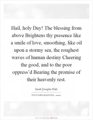 Hail, holy Day! The blessing from above Brightens thy presence like a smile of love, smoothing, like oil upon a stormy sea, the roughest waves of human destiny Cheering the good, and to the poor oppress’d Bearing the promise of their heavenly rest Picture Quote #1