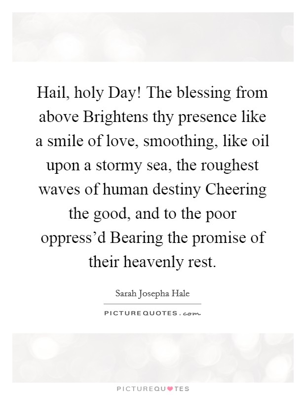 Hail, holy Day! The blessing from above Brightens thy presence like a smile of love, smoothing, like oil upon a stormy sea, the roughest waves of human destiny Cheering the good, and to the poor oppress'd Bearing the promise of their heavenly rest Picture Quote #1