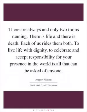 There are always and only two trains running. There is life and there is death. Each of us rides them both. To live life with dignity, to celebrate and accept responsibility for your presence in the world is all that can be asked of anyone Picture Quote #1
