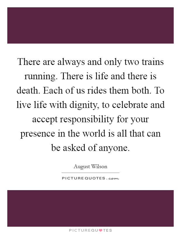 There are always and only two trains running. There is life and there is death. Each of us rides them both. To live life with dignity, to celebrate and accept responsibility for your presence in the world is all that can be asked of anyone Picture Quote #1