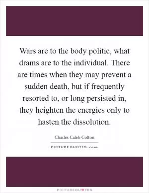 Wars are to the body politic, what drams are to the individual. There are times when they may prevent a sudden death, but if frequently resorted to, or long persisted in, they heighten the energies only to hasten the dissolution Picture Quote #1