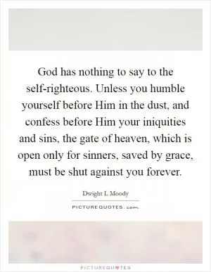 God has nothing to say to the self-righteous. Unless you humble yourself before Him in the dust, and confess before Him your iniquities and sins, the gate of heaven, which is open only for sinners, saved by grace, must be shut against you forever Picture Quote #1