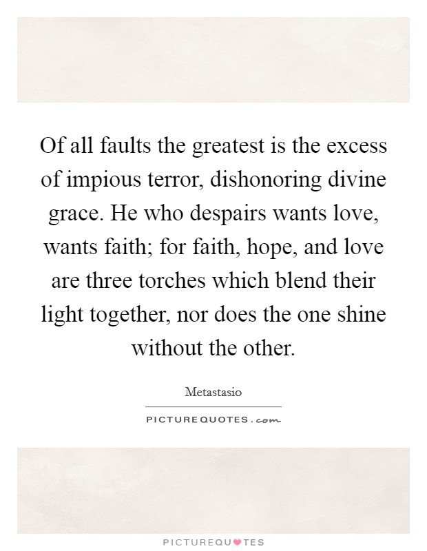 Of all faults the greatest is the excess of impious terror, dishonoring divine grace. He who despairs wants love, wants faith; for faith, hope, and love are three torches which blend their light together, nor does the one shine without the other Picture Quote #1