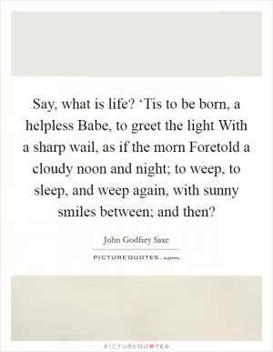 Say, what is life? ‘Tis to be born, a helpless Babe, to greet the light With a sharp wail, as if the morn Foretold a cloudy noon and night; to weep, to sleep, and weep again, with sunny smiles between; and then? Picture Quote #1