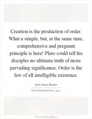 Creation is the production of order. What a simple, but, at the same time, comprehensive and pregnant principle is here! Plato could tell his disciples no ultimate truth of more pervading significance. Order is the law of all intelligible existence Picture Quote #1