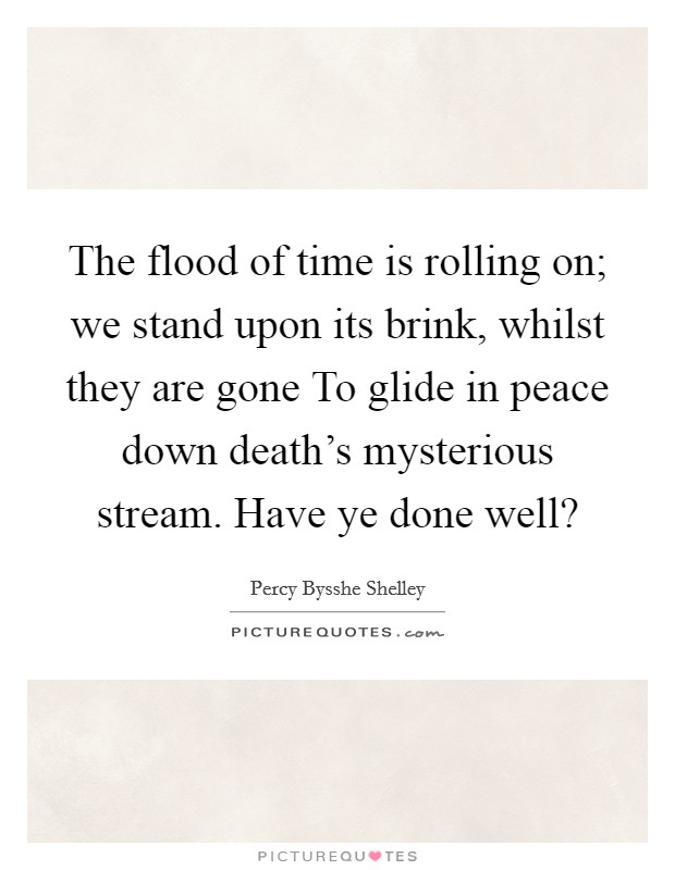 The flood of time is rolling on; we stand upon its brink, whilst they are gone To glide in peace down death's mysterious stream. Have ye done well? Picture Quote #1