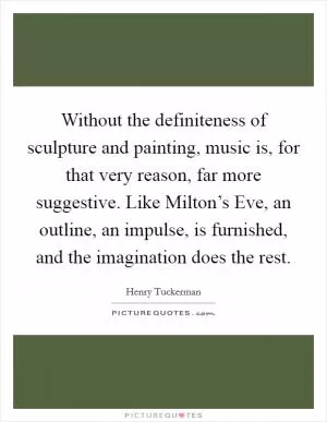 Without the definiteness of sculpture and painting, music is, for that very reason, far more suggestive. Like Milton’s Eve, an outline, an impulse, is furnished, and the imagination does the rest Picture Quote #1