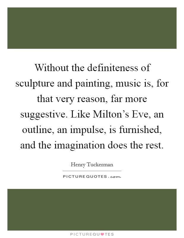 Without the definiteness of sculpture and painting, music is, for that very reason, far more suggestive. Like Milton's Eve, an outline, an impulse, is furnished, and the imagination does the rest Picture Quote #1
