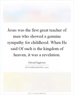 Jesus was the first great teacher of men who showed a genuine sympathy for childhood. When He said Of such is the kingdom of heaven, it was a revelation Picture Quote #1