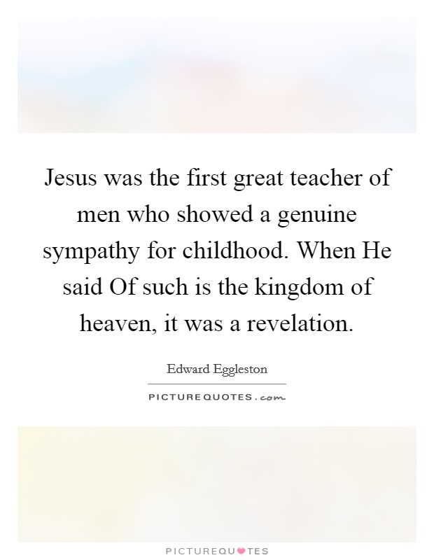 Jesus was the first great teacher of men who showed a genuine sympathy for childhood. When He said Of such is the kingdom of heaven, it was a revelation Picture Quote #1