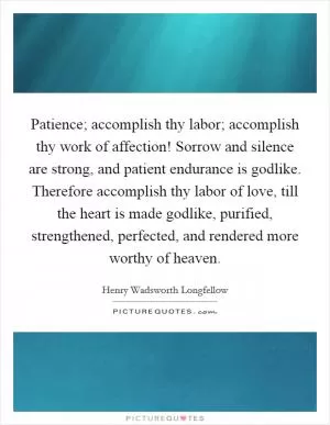 Patience; accomplish thy labor; accomplish thy work of affection! Sorrow and silence are strong, and patient endurance is godlike. Therefore accomplish thy labor of love, till the heart is made godlike, purified, strengthened, perfected, and rendered more worthy of heaven Picture Quote #1