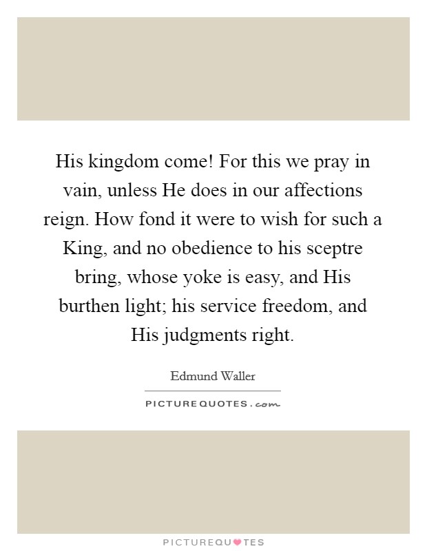 His kingdom come! For this we pray in vain, unless He does in our affections reign. How fond it were to wish for such a King, and no obedience to his sceptre bring, whose yoke is easy, and His burthen light; his service freedom, and His judgments right Picture Quote #1