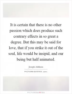 It is certain that there is no other passion which does produce such contrary effects in so great a degree. But this may be said for love, that if you strike it out of the soul, life would be insipid, and our being but half animated Picture Quote #1