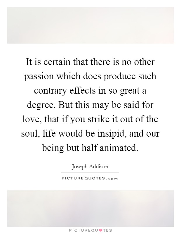 It is certain that there is no other passion which does produce such contrary effects in so great a degree. But this may be said for love, that if you strike it out of the soul, life would be insipid, and our being but half animated Picture Quote #1