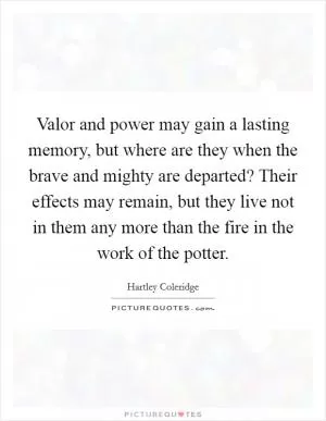 Valor and power may gain a lasting memory, but where are they when the brave and mighty are departed? Their effects may remain, but they live not in them any more than the fire in the work of the potter Picture Quote #1