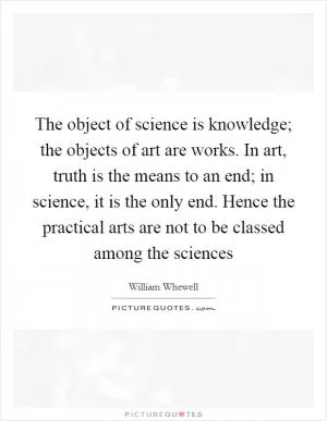 The object of science is knowledge; the objects of art are works. In art, truth is the means to an end; in science, it is the only end. Hence the practical arts are not to be classed among the sciences Picture Quote #1