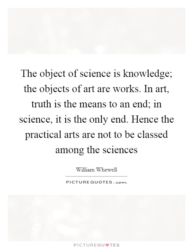 The object of science is knowledge; the objects of art are works. In art, truth is the means to an end; in science, it is the only end. Hence the practical arts are not to be classed among the sciences Picture Quote #1