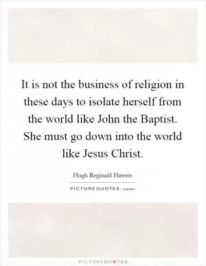 It is not the business of religion in these days to isolate herself from the world like John the Baptist. She must go down into the world like Jesus Christ Picture Quote #1