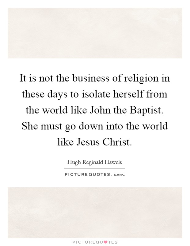 It is not the business of religion in these days to isolate herself from the world like John the Baptist. She must go down into the world like Jesus Christ Picture Quote #1