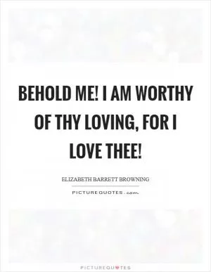 Behold me! I am worthy Of thy loving, for I love thee! Picture Quote #1