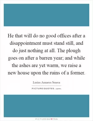 He that will do no good offices after a disappointment must stand still, and do just nothing at all. The plough goes on after a barren year; and while the ashes are yet warm, we raise a new house upon the ruins of a former Picture Quote #1