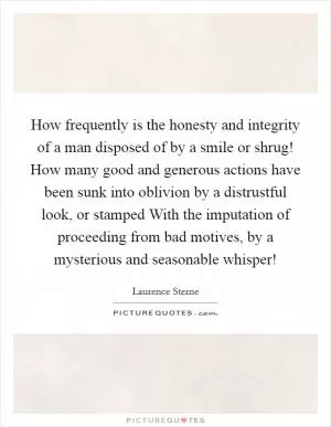 How frequently is the honesty and integrity of a man disposed of by a smile or shrug! How many good and generous actions have been sunk into oblivion by a distrustful look, or stamped With the imputation of proceeding from bad motives, by a mysterious and seasonable whisper! Picture Quote #1