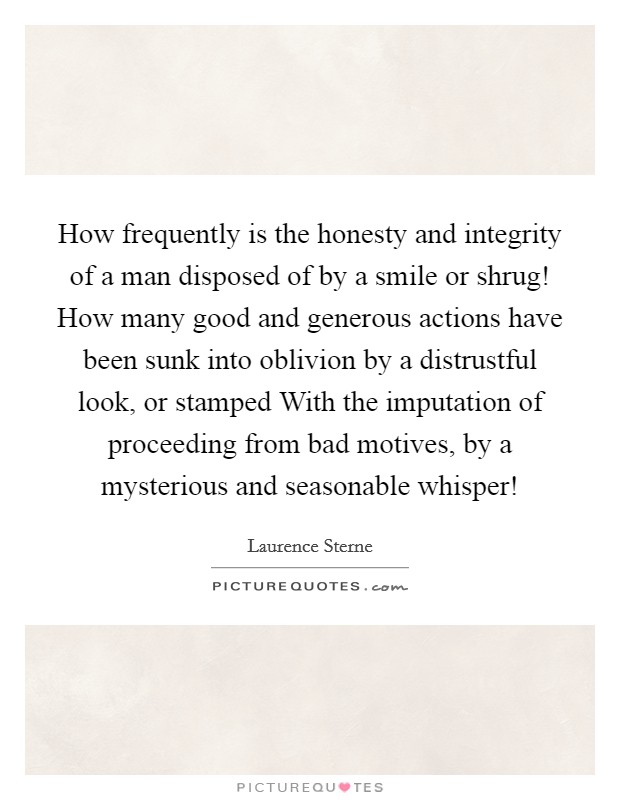How frequently is the honesty and integrity of a man disposed of by a smile or shrug! How many good and generous actions have been sunk into oblivion by a distrustful look, or stamped With the imputation of proceeding from bad motives, by a mysterious and seasonable whisper! Picture Quote #1