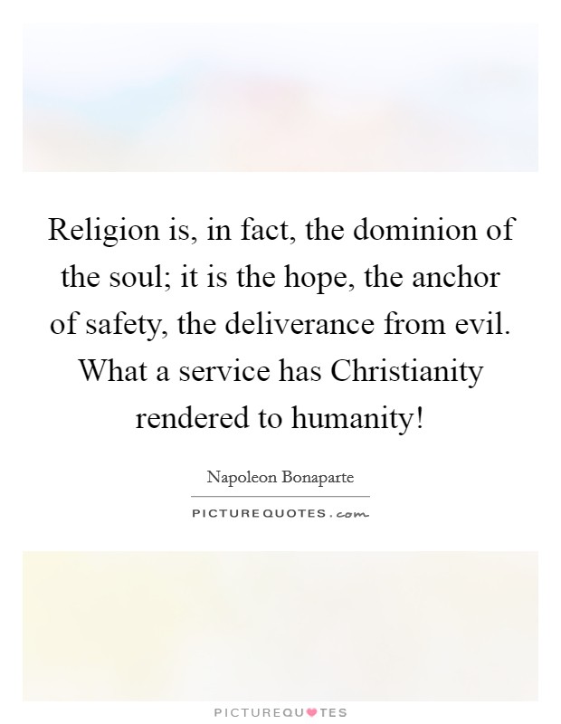 Religion is, in fact, the dominion of the soul; it is the hope, the anchor of safety, the deliverance from evil. What a service has Christianity rendered to humanity! Picture Quote #1