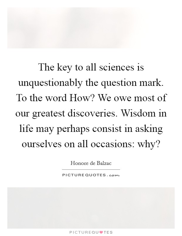 The key to all sciences is unquestionably the question mark. To the word How? We owe most of our greatest discoveries. Wisdom in life may perhaps consist in asking ourselves on all occasions: why? Picture Quote #1