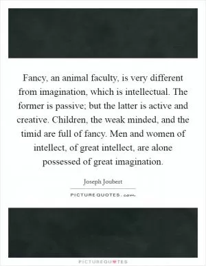 Fancy, an animal faculty, is very different from imagination, which is intellectual. The former is passive; but the latter is active and creative. Children, the weak minded, and the timid are full of fancy. Men and women of intellect, of great intellect, are alone possessed of great imagination Picture Quote #1