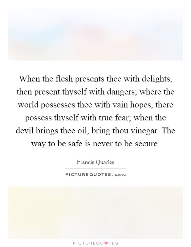When the flesh presents thee with delights, then present thyself with dangers; where the world possesses thee with vain hopes, there possess thyself with true fear; when the devil brings thee oil, bring thou vinegar. The way to be safe is never to be secure Picture Quote #1