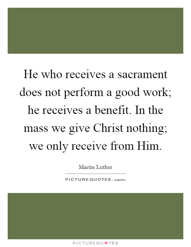 He who receives a sacrament does not perform a good work; he receives a benefit. In the mass we give Christ nothing; we only receive from Him Picture Quote #1