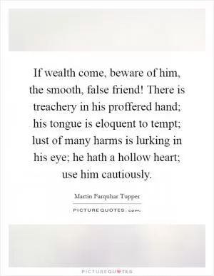 If wealth come, beware of him, the smooth, false friend! There is treachery in his proffered hand; his tongue is eloquent to tempt; lust of many harms is lurking in his eye; he hath a hollow heart; use him cautiously Picture Quote #1