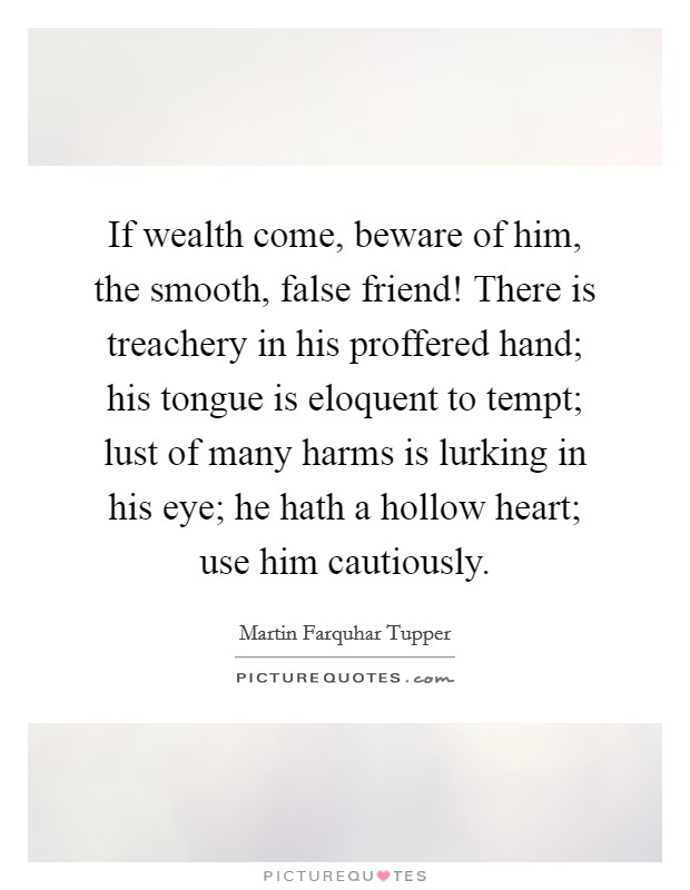 If wealth come, beware of him, the smooth, false friend! There is treachery in his proffered hand; his tongue is eloquent to tempt; lust of many harms is lurking in his eye; he hath a hollow heart; use him cautiously Picture Quote #1
