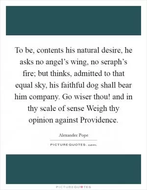 To be, contents his natural desire, he asks no angel’s wing, no seraph’s fire; but thinks, admitted to that equal sky, his faithful dog shall bear him company. Go wiser thou! and in thy scale of sense Weigh thy opinion against Providence Picture Quote #1