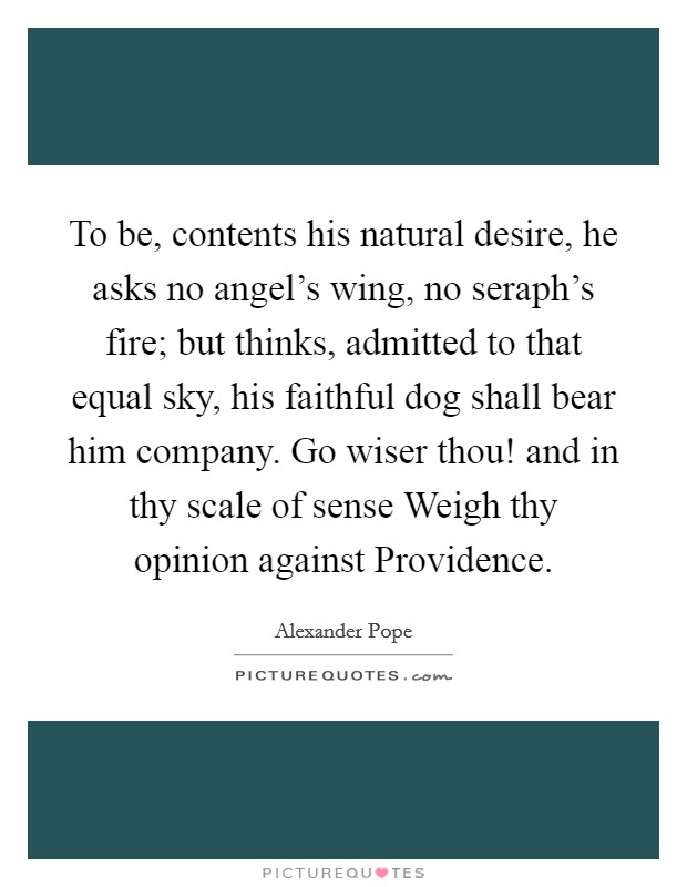 To be, contents his natural desire, he asks no angel's wing, no seraph's fire; but thinks, admitted to that equal sky, his faithful dog shall bear him company. Go wiser thou! and in thy scale of sense Weigh thy opinion against Providence Picture Quote #1