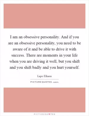 I am an obsessive personality. And if you are an obsessive personality, you need to be aware of it and be able to drive it with success. There are moments in your life when you are driving it well, but you shift and you shift badly and you hurt yourself Picture Quote #1