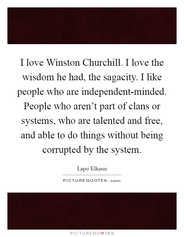 I love Winston Churchill. I love the wisdom he had, the sagacity. I like people who are independent-minded. People who aren't part of clans or systems, who are talented and free, and able to do things without being corrupted by the system Picture Quote #1
