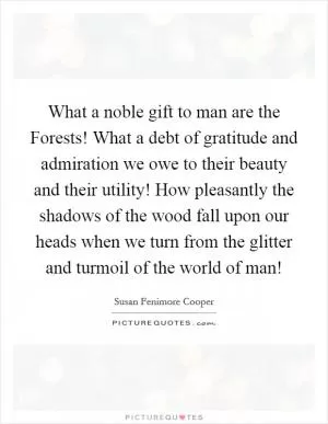What a noble gift to man are the Forests! What a debt of gratitude and admiration we owe to their beauty and their utility! How pleasantly the shadows of the wood fall upon our heads when we turn from the glitter and turmoil of the world of man! Picture Quote #1