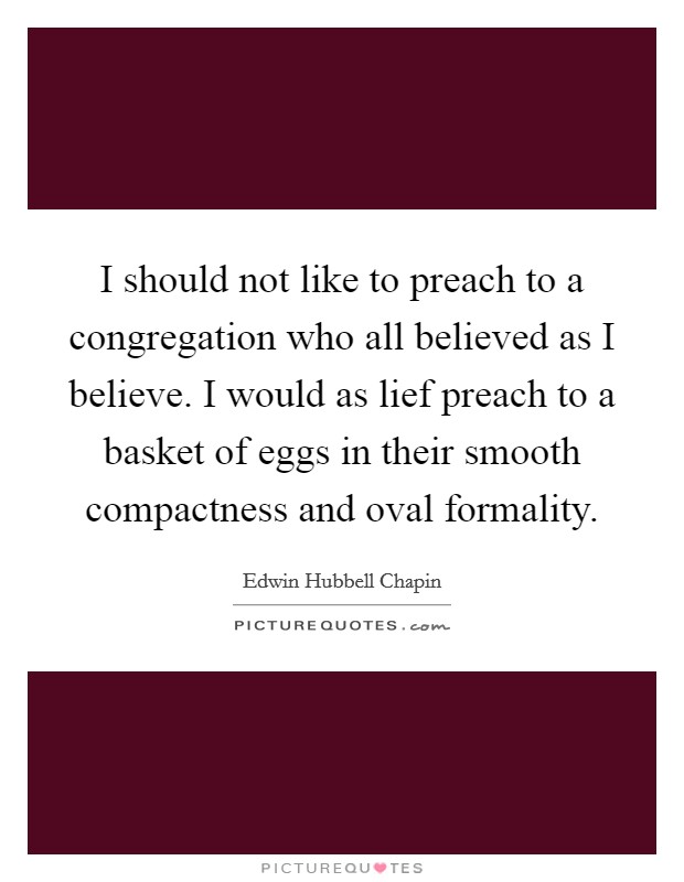 I should not like to preach to a congregation who all believed as I believe. I would as lief preach to a basket of eggs in their smooth compactness and oval formality Picture Quote #1