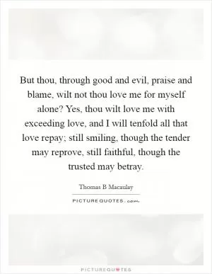 But thou, through good and evil, praise and blame, wilt not thou love me for myself alone? Yes, thou wilt love me with exceeding love, and I will tenfold all that love repay; still smiling, though the tender may reprove, still faithful, though the trusted may betray Picture Quote #1