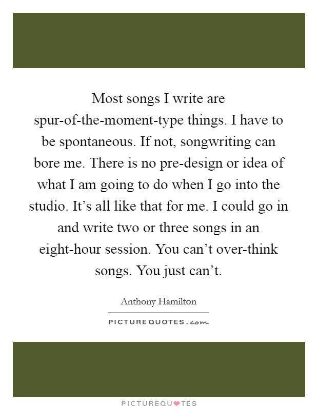 Most songs I write are spur-of-the-moment-type things. I have to be spontaneous. If not, songwriting can bore me. There is no pre-design or idea of what I am going to do when I go into the studio. It's all like that for me. I could go in and write two or three songs in an eight-hour session. You can't over-think songs. You just can't Picture Quote #1