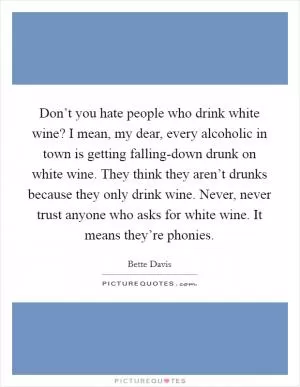 Don’t you hate people who drink white wine? I mean, my dear, every alcoholic in town is getting falling-down drunk on white wine. They think they aren’t drunks because they only drink wine. Never, never trust anyone who asks for white wine. It means they’re phonies Picture Quote #1