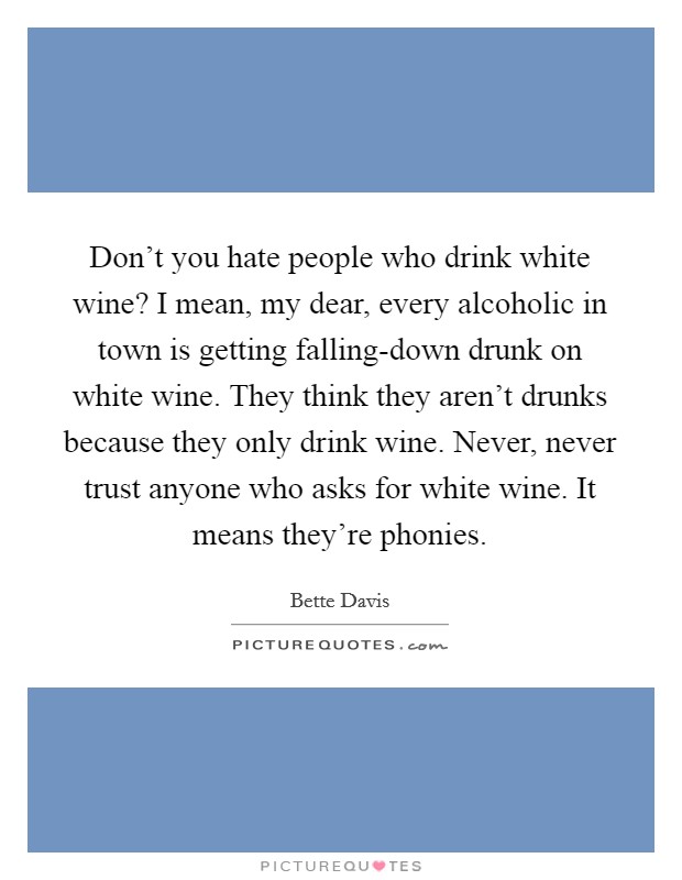 Don't you hate people who drink white wine? I mean, my dear, every alcoholic in town is getting falling-down drunk on white wine. They think they aren't drunks because they only drink wine. Never, never trust anyone who asks for white wine. It means they're phonies Picture Quote #1